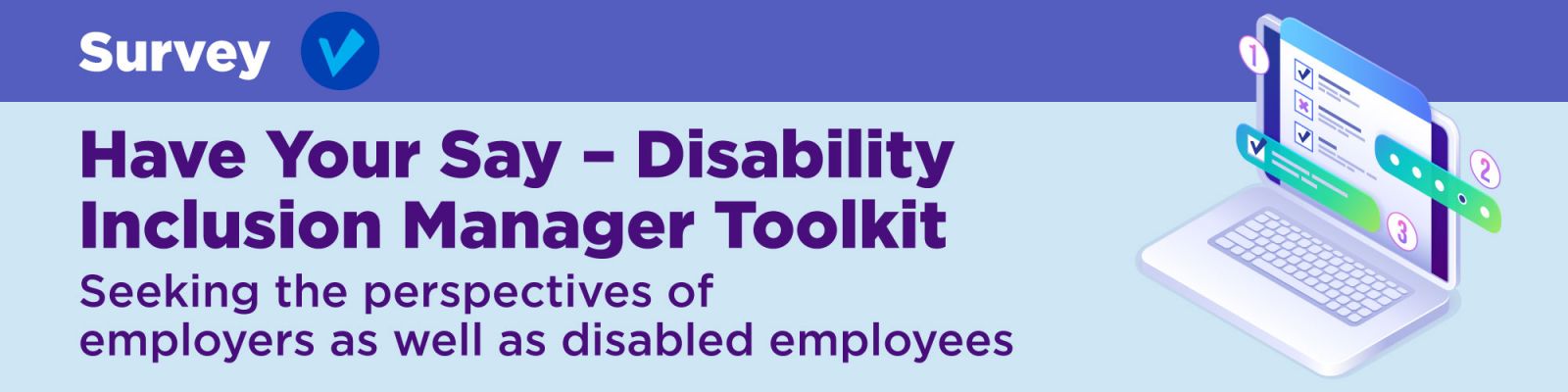Have your say - disability inclusion manager toolkit. Illustration of a laptop with a survey on screen. Survey seeks the perspectives of employers as well as disabled employees. 